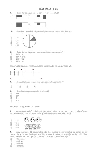 M A T E M A T I C A S
1. ¿Cuál de los siguientes repartos representa 1/2?
a ) b )
c ) d )
2. ¿Qué fracción de la siguiente figura se encuentra iluminada?
a) 1/2
b) 1/4
c) 1/5
d) 1/8
3. ¿Cuál de las siguientes comparaciones es correcta?
a) 1/2 ‹ 1/8
b) 1/4 = 2/2
c) 2/4 = 1/2
d) 1/8 › 1/4
Observa la siguiente recta numérica y responde las preguntas 4 y 5:
4. ¿En qué letra se encuentra ubicada la fracción 3/4?
a) b) c) d)
5. ¿Qué fracción representa la letra d?
a) 1/4
b) 3/4
c) 1
d) 1 ½
Resuelve los siguientes problemas:
6. Se van a repartir 3 galletas entre cuatro niños de manera que a cada niño le
toque lo mismo y no sobre ni falte. ¿Cuánto le tocará a cada uno?
a) 1/4
b) 2/4
c) 3/4
d) 4/3
7. Mary compró 24 caramelos, de los cuales le compartirá la mitad a su
hermanito y de la mitad que le sobre le dará la mitad a su mejor amiga y la otra
mitad se quedará ella. ¿Con cuántos dulces se quedará Mary?
a) 12 dulces.
b) 8 dulces.
c) 6 dulces.
d) 3 dulces.
 