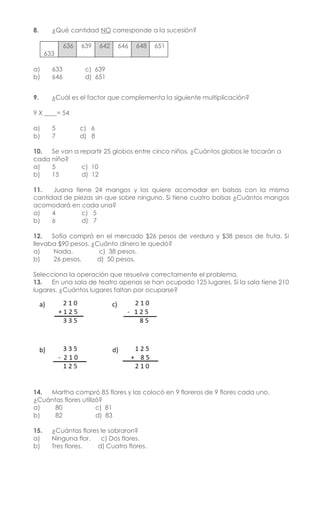 8. ¿Qué cantidad NO corresponde a la sucesión?
633
636 639 642 646 648 651
a) 633 c) 639
b) 646 d) 651
9. ¿Cuál es el factor que complementa la siguiente multiplicación?
9 X ____= 54
a) 5 c) 6
b) 7 d) 8
10. Se van a repartir 25 globos entre cinco niños. ¿Cuántos globos le tocarán a
cada niño?
a) 5 c) 10
b) 15 d) 12
11. Juana tiene 24 mangos y los quiere acomodar en bolsas con la misma
cantidad de piezas sin que sobre ninguno. Si tiene cuatro bolsas ¿Cuántos mangos
acomodará en cada una?
a) 4 c) 5
b) 6 d) 7
12. Sofía compró en el mercado $26 pesos de verdura y $38 pesos de fruta. Si
llevaba $90 pesos. ¿Cuánto dinero le quedó?
a) Nada. c) 38 pesos.
b) 26 pesos. d) 50 pesos.
Selecciona la operación que resuelve correctamente el problema.
13. En una sala de teatro apenas se han ocupado 125 lugares. Si la sala tiene 210
lugares. ¿Cuántos lugares faltan por ocuparse?
14. Martha compró 85 flores y las colocó en 9 floreros de 9 flores cada uno.
¿Cuántas flores utilizó?
a) 80 c) 81
b) 82 d) 83
15. ¿Cuántas flores le sobraron?
a) Ninguna flor. c) Dos flores.
b) Tres flores. d) Cuatro flores.
 