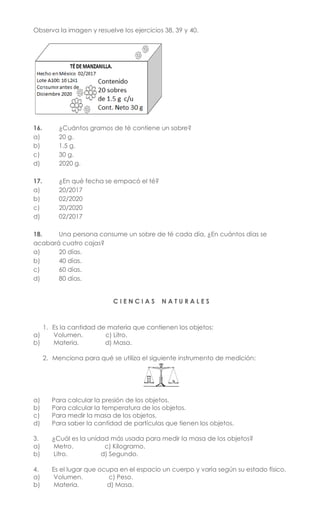 Observa la imagen y resuelve los ejercicios 38, 39 y 40.
16. ¿Cuántos gramos de té contiene un sobre?
a) 20 g.
b) 1.5 g.
c) 30 g.
d) 2020 g.
17. ¿En qué fecha se empacó el té?
a) 20/2017
b) 02/2020
c) 20/2020
d) 02/2017
18. Una persona consume un sobre de té cada día, ¿En cuántos días se
acabará cuatro cajas?
a) 20 días.
b) 40 días.
c) 60 días.
d) 80 días.
C I E N C I A S N A T U R A L E S
1. Es la cantidad de materia que contienen los objetos:
a) Volumen. c) Litro.
b) Materia. d) Masa.
2. Menciona para qué se utiliza el siguiente instrumento de medición:
a) Para calcular la presión de los objetos.
b) Para calcular la temperatura de los objetos.
c) Para medir la masa de los objetos.
d) Para saber la cantidad de partículas que tienen los objetos.
3. ¿Cuál es la unidad más usada para medir la masa de los objetos?
a) Metro. c) Kilogramo.
b) Litro. d) Segundo.
4. Es el lugar que ocupa en el espacio un cuerpo y varía según su estado físico.
a) Volumen. c) Peso.
b) Materia. d) Masa.
 
