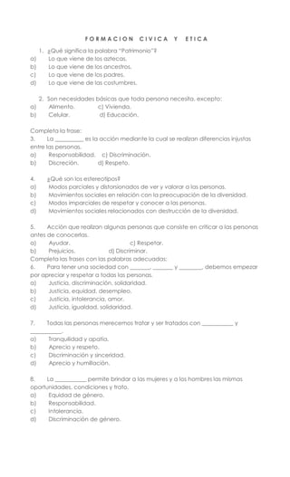 F O R M A C I O N C I V I C A Y E T I C A
1. ¿Qué significa la palabra “Patrimonio”?
a) Lo que viene de los aztecas.
b) Lo que viene de los ancestros.
c) Lo que viene de los padres.
d) Lo que viene de las costumbres.
2. Son necesidades básicas que toda persona necesita, excepto:
a) Alimento. c) Vivienda.
b) Celular. d) Educación.
Completa la frase:
3. La __________ es la acción mediante la cual se realizan diferencias injustas
entre las personas.
a) Responsabilidad. c) Discriminación.
b) Discreción. d) Respeto.
4. ¿Qué son los estereotipos?
a) Modos parciales y distorsionados de ver y valorar a las personas.
b) Movimientos sociales en relación con la preocupación de la diversidad.
c) Modos imparciales de respetar y conocer a las personas.
d) Movimientos sociales relacionados con destrucción de la diversidad.
5. Acción que realizan algunas personas que consiste en criticar a las personas
antes de conocerlas.
a) Ayudar. c) Respetar.
b) Prejuicios. d) Discriminar.
Completa las frases con las palabras adecuadas:
6. Para tener una sociedad con _______, _______ y ________, debemos empezar
por apreciar y respetar a todas las personas.
a) Justicia, discriminación, solidaridad.
b) Justicia, equidad, desempleo.
c) Justicia, intolerancia, amor.
d) Justicia, igualdad, solidaridad.
7. Todas las personas merecemos tratar y ser tratados con ___________ y
___________.
a) Tranquilidad y apatía.
b) Aprecio y respeto.
c) Discriminación y sinceridad.
d) Aprecio y humillación.
8. La ___________ permite brindar a las mujeres y a los hombres las mismas
oportunidades, condiciones y trato.
a) Equidad de género.
b) Responsabilidad.
c) Intolerancia.
d) Discriminación de género.
 
