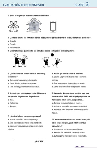 EVALUACIÓN TERCER BIMESTRE GRADO:3
1
1
2. Rodea la imagen que muestren una necesidad básica
3. ¿Cómo se le llama a la actitud de rechazo a otra persona por sus diferencias físicas, económicas o sociales?
a. Simpatía
b. Empatía
c. Discriminación
4. Encierra la imagen que muestra una actitud de respeto e integración entre compañeros
5. ¿Qué acciones del hombre dañan el ambiente y
contaminan?
a. Correr por el parque en un día nublado.
b. Plantar árboles en terrenos pequeños.
c. Talar árboles y generar demasiada basura.
6. Se construyen y conservan a través del tiempo y
van pasando de generación en generación
a. Ropa.
b. Tradiciones
c. Recursos
7. ¿A qué se le llama consumo responsable?
a. A cuidar el cambio cuando compras algo.
b. A las acciones que evitan el daño al ambiente.
c. A consumir productos que vengan en envolturas
plásticas.
8. Acción que permite cuidar el ambiente
a. Dejar la luz prendida durante el día y cerrar las
cortinas.
b. Tirar las envolturas de los dulces en la calle.
c. Cerrar la llave mientras te cepillas los dientes.
9. La maestra Norma propuso un rol de aseo para
barrer el salón, Pedro no lo acepta porque dice los
hombres no deben barrer, su opinión es…
a. Correcta, porque es trabajo de mujeres.
b. Incorrecta, porque los hombres no saben barrer
c. Incorrecta, pues tanto niños como niñas pueden
hacerlo.
10. María acaba de entrar a una escuela nueva, ella
es de origen indígena, ¿Qué deben hacer sus
compañeros?
a. No acercarse mucho porque es diferente.
b. Respetar sus diferencias y aprender de ella.
c. Burlarse por la manera en que se viste y habla.
.
¡SUERTE!
 