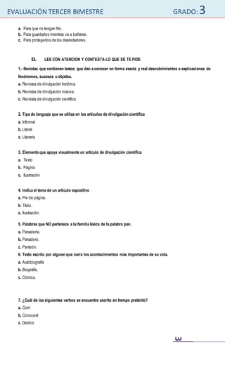 EVALUACIÓN TERCER BIMESTRE GRADO:3
3
a. Para que no tengan frío.
b. Para guardarlos mientras va a bañarse.
c. Para protegerlos de los depredadores.
II. LEE CON ATENCION Y CONTESTA LO QUE SE TE PIDE
1.- Revistas que contienen textos que dan a conocer en forma exacta y real descubrimientos o explicaciones de
fenómenos, sucesos u objetos.
a. Revistas de divulgación histórica
b. Revistas de divulgación masiva.
c. Revistas de divulgación científica
2. Tipo de lenguaje que se utiliza en los artículos de divulgación científica
a. Informal
b. Literal
c. Literario
3. Elemento que apoya visualmente un artículo de divulgación científica
a. Texto
b. Página
c. Ilustración
4. Indica el tema de un artículo expositivo
a. Pie de página.
b. Título.
c. Ilustración.
5. Palabras que NO pertenece a la familia léxica de la palabra pan.
a. Panadería.
b. Panadero.
c. Panteón.
6. Texto escrito por alguien que narra los acontecimientos más importantes de su vida.
a. Autobiografía
b. Biografía.
c. Crónica.
7. ¿Cuál de los siguientes verbos se encuentra escrito en tiempo pretérito?
a. Corrí
b. Conoceré
c. Dedico
 