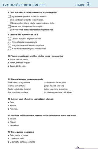 EVALUACIÓN TERCER BIMESTRE GRADO:3
4
8. Tacha el recuadro de las oraciones escritas en primera persona
Le gustaba tanto pasear en bicicleta por las tardes.
Fue cuando aprendía andar en bicicleta solo.
Nunca pensó en dejar de estudiar para convertirse en doctor.
Mientras tanto se divertía con los columpios.
Entonces conocíla escuela donde estudiaría por seis años.
9. Ordena el texto numerando del 1 al 4
Después hice varios amigos en el recreo
Primero llegué a mi nueva escuela
Luego me presentaron ante mis compañeros
Al final regresé a casa muy feliz por lo sucedido.
10. Palabras empleadas para unir ideas e indicar causas y consecuencias
a. Porque, debido a, por eso.
b. Primero, entonces, después.
c. Cuándo, dónde, quién.
11. Relaciona las causas con su consecuencia
Práctico ejercicio regularmente por eso tropezó con una piedra.
Mi amigo corre sin fijarse porque me gusta estar sano
Estudié bastante para el examen debido a que no me abrigue bien
Tuve un resfriado muy fuerte por lo tanto saqué buenas calificaciones
12. Contienen textos informativos organizados en columnas.
a. Cartas
b. Revistas
c. Periódicos.
13. Sección del periódico donde se presentan noticias de hechos que ocurren en el mundo
a. Nacional.
b. Editorial.
c. Internacional
14. Oración que está en voz pasiva
a. Carlos plancha su camisa
b. La camisa es blanca
c. La camisa fue planchada por Carlos
 