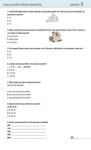 EVALUACIÓN TERCER BIMESTRE GRADO:3
6
3. La familia González pidió una pizza rebanada en siete partes iguales. Si a cada uno le toco una rebanada, ¿A
qué fracción equivale?
a. 1/7.
b. 1/8
c. 1/9
4. Marcos está ahorrando para comprar una bicicleta, Si le dan nueve pesos diarios y ahorra 1/3 en su alcancía,
¿A cuántas monedas equivale?
a. Nueve pesos.
b. Cuatro pesos.
c. Tres pesos.
5. Si la maestra Susana reparte ocho manzanas a sus 16 alumnos, ¡Qué fracción le corresponde a cada uno?
a. 1/4
b. 1/2
c. 1/8.
6. ¿Cuáles números que faltan en la siguiente sucesión?
___, 14, 21, ___, 35, ___,49, 56, 63
a. 8, 35, 82.
b. 7, 29, 40
c. 7, 28, 42.
7. Elige la regla que sigue la siguiente sucesión:
15, 21, 27, 33, 39, 45, 51
a. Se suma seis al término anterior.
b. Se suma cinco al término anterior.
c. Se suma siete al término anterior.
8. Elige los números que continúan la sucesión
33, 38, 43, 48…
a. 52, 58, 62
b. 54, 63, 68
c. 53, 58, 63
9. Escribe la descomposición de las siguientes cantidades
3407 ___________________________________________
7813 ___________________________________________
2653 ___________________________________________
7304 ___________________________________________
8026 ___________________________________________
 
