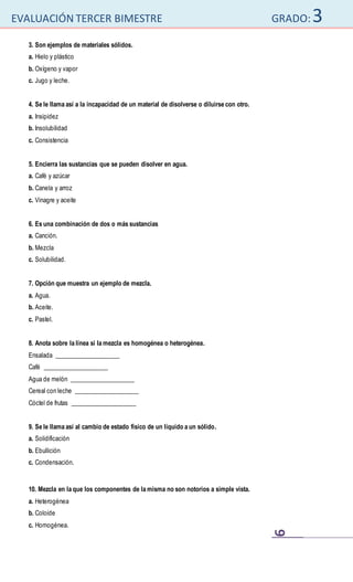 EVALUACIÓN TERCER BIMESTRE GRADO:3
9
3. Son ejemplos de materiales sólidos.
a. Hielo y plástico
b. Oxígeno y vapor
c. Jugo y leche.
4. Se le llama así a la incapacidad de un material de disolverse o diluirse con otro.
a. Insipidez
b. Insolubilidad
c. Consistencia
5. Encierra las sustancias que se pueden disolver en agua.
a. Café y azúcar
b. Canela y arroz
c. Vinagre y aceite
6. Es una combinación de dos o más sustancias
a. Canción.
b. Mezcla
c. Solubilidad.
7. Opción que muestra un ejemplo de mezcla.
a. Agua.
b. Aceite.
c. Pastel.
8. Anota sobre la línea si la mezcla es homogénea o heterogénea.
Ensalada _____________________
Café _____________________
Agua de melón _____________________
Cereal con leche _____________________
Cóctel de frutas _____________________
9. Se le llama así al cambio de estado físico de un líquido a un sólido.
a. Solidificación
b. Ebullición
c. Condensación.
10. Mezcla en la que los componentes de la misma no son notorios a simple vista.
a. Heterogénea
b. Coloide
c. Homogénea.
 