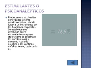    Producen una activación
    general del sistema
    nervioso central, dando
    lugar a un incremento de
    las funciones corporales.
    Se establece una
    distinción entre
    estimulantes mayores
    (tales como la cocaína o
    las anfetaminas) y
    menores (como la
    nicotina o las xantinas:
    cafeína, teína, teobromin
    a).
 