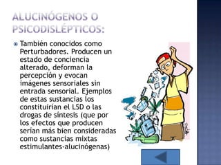    También conocidos como
    Perturbadores. Producen un
    estado de conciencia
    alterado, deforman la
    percepción y evocan
    imágenes sensoriales sin
    entrada sensorial. Ejemplos
    de estas sustancias los
    constituirían el LSD o las
    drogas de síntesis (que por
    los efectos que producen
    serían más bien consideradas
    como sustancias mixtas
    estimulantes-alucinógenas)
 