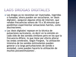    Las drogas ya no necesitan ser inyectadas, ingeridas
    o fumadas; ahora pueden ser escucharse, en 'dosis
    digitales', aseguran algunos sitios de internet, que
    venden frecuencias sonora de 15 a 30 minutos que
    posibilitan experimentar sensaciones fuertes, como
    alucinaciones.
   Las 'dosis digitales' reposan en la técnica de
    pulsaciones auriculares, es decir en la emisión en
    cada oído de dos sonidos similares pero en los que la
    frecuencia difiere, lo que tiene por efecto alterar
    las ondas cerebrales. Según Forgeot, "la utilización
    intensiva de los sonidos estimulantes pueden
    generar a la larga perturbaciones de sonido o
    ansiedad, como pueden hacerlo la utilización de
    muchos psicoestimulantes".
 