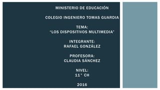 MINISTERIO DE EDUCACIÓN
COLEGIO INGENIERO TOMAS GUARDIA
TEMA:
“LOS DISPOSITIVOS MULTIMEDIA”
INTEGRANTE:
RAFAEL GONZÁLEZ
PROFESORA:
CLAUDIA SÁNCHEZ
NIVEL:
11° CH
2016
 
