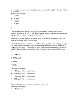 La viscosidad cinemática de un aceite lubricante con valor S.U.S. de 160 y densidad 0.9 es,
en centistokes:
Seleccione una respuesta.
a. 30,66
b. 31,86
c. 34,07
d. 36,06
2
Contexto: Este tipo de pregunta se desarrolla en torno a un (1) enunciado y cuatro (4)
opciones de respuesta (1, 2, 3, 4). Solo dos (2) de estas opciones responden correctamente a
la pregunta de acuerdo con la siguiente información.
Marque A si 1 y 2 son correctas. Marque B si 1 y 3 son correctas. Marque C si 2 y 4 son
correctas. Marque D si 3 y 4 son correctas.
Enunciado: Una bomba con eficiencia del 70% succiona agua de un gran tanque y descarga
a un tanque de almacenamiento que se encuentra a 100 m de altura, con una tubería de 2”
cat.40 (área 20,27 cm2) y con un flujo de 10 m3/h. Las pérdidas de fricción se calculan en 5
m kgf/kg. La presión que suministra la bomba y el trabajo que debe desarrollar la bomba
es:
1. 10.51 kg/cm2
2. 15.01 kg/cm2
3. 150.1 m
4. 105.1 m
Seleccione una respuesta.
a. Marque A si 1 y 2 son correctas
b. Marque B si 1 y 3 son correctas
c. Marque C si 2 y 4 son correctas
d. Marque D si 3 y 4 son correctas
3
Dentro de las operaciones unitarias encontramos la siguiente:
Seleccione una respuesta.
a. Hidrogenación
 