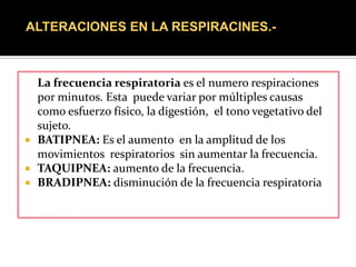 ALTERACIONES EN LA RESPIRACINES.-



  La frecuencia respiratoria es el numero respiraciones
  por minutos. Esta puede variar por múltiples causas
  como esfuerzo físico, la digestión, el tono vegetativo del
  sujeto.
 BATIPNEA: Es el aumento en la amplitud de los
  movimientos respiratorios sin aumentar la frecuencia.
 TAQUIPNEA: aumento de la frecuencia.
 BRADIPNEA: disminución de la frecuencia respiratoria
 