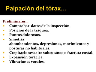 Preliminares…
  Comprobar datos de la inspección.
  Posición de la tráquea.
  Puntos dolorosos.
  Simetría:
   abombamientos, depresiones, movimientos y
   posturas no habituales.
  Crepitaciones: aire subcutáneo o fractura costal.
  Expansión torácica.
  Vibraciones vocales.
 