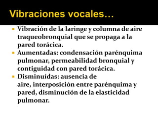    Vibración de la laringe y columna de aire
    traqueobronquial que se propaga a la
    pared torácica.
   Aumentadas: condensación parénquima
    pulmonar, permeabilidad bronquial y
    contiguidad con pared torácica.
   Disminuídas: ausencia de
    aire, interposición entre parénquima y
    pared, disminución de la elasticidad
    pulmonar.
 