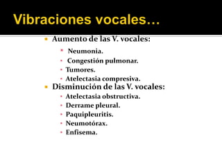    Aumento de las V. vocales:
      ▪  Neumonia.
      ▪ Congestión pulmonar.
      ▪ Tumores.
      ▪ Atelectasia compresiva.
   Disminución de las V. vocales:
      ▪   Atelectasia obstructiva.
      ▪   Derrame pleural.
      ▪   Paquipleuritis.
      ▪   Neumotórax.
      ▪   Enfisema.
 