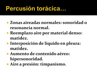    Zonas aireadas normales: sonoridad o
    resonancia normal.
   Reemplazo aire por material denso:
    matidez.
   Interposición de líquido en pleura:
    matidez.
   Aumento de contenido aéreo:
    hipersonoridad.
   Aire a presión: timpanismo.
 