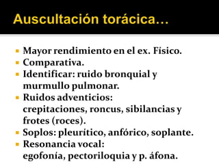    Mayor rendimiento en el ex. Físico.
   Comparativa.
   Identificar: ruido bronquial y
    murmullo pulmonar.
   Ruidos adventicios:
    crepitaciones, roncus, sibilancias y
    frotes (roces).
   Soplos: pleurítico, anfórico, soplante.
   Resonancia vocal:
    egofonía, pectoriloquia y p. áfona.
 