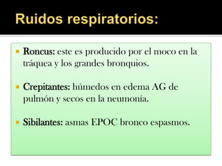    Roncus: este es producido por el moco en la
    tráquea y los grandes bronquios.

   Crepitantes: húmedos en edema AG de
    pulmón y secos en la neumonía.

   Sibilantes: asmas EPOC bronco espasmos.
 