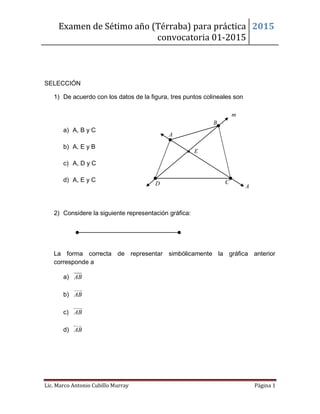 Examen de Sétimo año (Térraba) para práctica
convocatoria 01-2015
2015
Lic. Marco Antonio Cubillo Murray Página 1

SELECCIÓN
1) De acuerdo con los datos de la figura, tres puntos colineales son
a) A, B y C
b) A, E y B
c) A, D y C
d) A, E y C
2) Considere la siguiente representación gráfica:
La forma correcta de representar simbólicamente la gráfica anterior
corresponde a
a) AB
b) AB
c) AB
d) AB
A
B
D
E
m
A
C
 