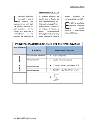 PROCESADORES DE TEXTO<br />L<br />a máquina de escribir comercial es una de los inventos más revolucionarios del siglo XIX, porque permitió una gran evolución  en los campos de la educación, la administración y los negocios. La invención de la primera máquina de escribir que se fabrica de http://www.slideshare.net/signup/landingpage?from=signupmanera comercial, se atribuye al impresor y editor estadounidense Christopher Latham Sholes, quien patenta en 1868 la primera máquina de escribir práctica y rentable.<br />E<br />n 1925 se diseña las primeras máquinas de escribir eléctricas. La International Business Machine. <br />PRINCIPALES ARTICULACIONES DEL CUERPO HUMANOZona del CuerpoArticulaciónHuesos que la ComponenCABEZAArticulaciones del cráneoHuesos del cráneoTemporomaxilarMaxilar inferior y temporalCUELLOOccipitoatloideaOccipital y primera vértebra cervicalOccipitoaxoideaOccipital y segunda vértebra cervicalE=(s+1)2nn2(k)2-1<br />