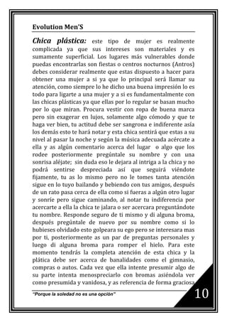 Evolution Men’S

Chica plástica:          este tipo de mujer es realmente
complicada ya que sus intereses son materiales y es
sumamente superficial. Los lugares más vulnerables donde
puedas encontrarlas son fiestas o centros nocturnos (Antros)
debes considerar realmente que estas dispuesto a hacer para
obtener una mujer a si ya que lo principal será llamar su
atención, como siempre lo he dicho una buena impresión lo es
todo para ligarte a una mujer y a si es fundamentalmente con
las chicas plásticas ya que ellas por lo regular se basan mucho
por lo que miran. Procura vestir con ropa de buena marca
pero sin exagerar en lujos, solamente algo cómodo y que te
haga ver bien, tu actitud debe ser sangrona e indiferente asía
los demás esto te hará notar y esta chica sentirá que estas a su
nivel al pasar la noche y según la música adecuada acércate a
ella y as algún comentario acerca del lugar o algo que los
rodee posteriormente pregúntale su nombre y con una
sonrisa aléjate; sin duda eso le dejara al intriga a la chica y no
podrá sentirse despreciada así que seguirá viéndote
fijamente, tu as lo mismo pero no le tomes tanta atención
sigue en lo tuyo bailando y bebiendo con tus amigos, después
de un rato pasa cerca de ella como si fueras a algún otro lugar
y sonríe pero sigue caminando, al notar tu indiferencia por
acercarte a ella la chica te jalara o ser acercara preguntándote
tu nombre. Responde seguro de ti mismo y di alguna broma,
después pregúntale de nuevo por su nombre como si lo
hubieses olvidado esto golpeara su ego pero se interesara mas
por ti, posteriormente as un par de preguntas personales y
luego di alguna broma para romper el hielo. Para este
momento tendrás la completa atención de esta chica y la
plática debe ser acerca de banalidades como el gimnasio,
compras o autos. Cada vez que ella intente presumir algo de
su parte intenta menospreciarlo con bromas asiéndola ver
como presumida y vanidosa, y as referencia de forma graciosa
“Porque la soledad no es una opción”                             10
 