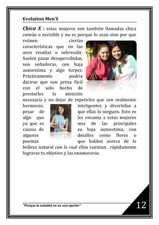 Evolution Men’S

Chica X : estas mujeres son también llamadas chica
común o invisible y no es porque lo sean sino por que
reúnen                  ciertas
características que no las
asen resaltar o sobresalir.
Suelen pasar desapercibidas,
son soñadoras, con baja
autoestima y algo torpes.
Prácticamente           podría
decirse que son presa fácil
con el solo hecho de
prestarles     la    atención
necesaria y no dejar de repetirles que son realmente
hermosas,                    inteligentes y divertidas a
pesar de                     que ellas lo nieguen. Esto es
algo que                     les encanta a estas mujeres
ya que es                    una de las principales
causas de                    su baja autoestima, con
algunos                      detalles como flores o
poemas                       que hablen acerca de la
belleza natural con la cual ellas cuentan, rápidamente
lograras tu objetivo y las enamoraras.




“Porque la soledad no es una opción”                     12
 