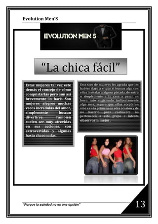 Evolution Men’S




           “La chica fácil”
 Estas mujeres tal vez este        Este tipo de mujeres les agrada que les
 demás el concejo de cómo          hables claro a sí que si buscas algo con
                                   ellas invítalas a alguna pistada, de antro
 conquistarlas pero aun así
                                   o simplemente a tu casa a pasar un
 brevemente lo haré. Son           buen rato sugiriendo indirectamente
 mujeres alegres muchas            algo mas, seguro que ellas aceptaran
 veces incrédulas del amor,        sino es a la primera en otra ocasión y de
 simplemente        buscan         no hacerlo pues realmente no
 divertirse.      También          pertenecen a este grupo e intenta
 suelen ser muy atrevidas          observarla mejor.
 en sus acciones, son
 extrovertidas y algunas
 hasta chaconadas.




“Porque la soledad no es una opción”                                      13
 