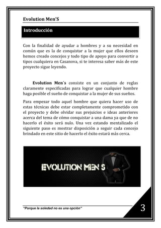Evolution Men’S

Introducción


Con la finalidad de ayudar a hombres y a su necesidad en
común que es la de conquistar a la mujer que ellos deseen
hemos creado concejos y todo tipo de apoyo para convertir a
tipos cualquiera en Casanova, si te interesa saber más de este
proyecto sigue leyendo.


     Evolution Men´s consiste en un conjunto de reglas
claramente especificadas para lograr que cualquier hombre
haga posible el sueño de conquistar a la mujer de sus sueños.
Para empezar todo aquel hombre que quiera hacer uso de
estas técnicas debe estar completamente comprometido con
el proyecto y debe olvidar sus prejuicios e ideas anteriores
acerca del tema de cómo conquistar a una dama ya que de no
hacerlo el éxito será nulo. Una vez estando mentalizado el
siguiente paso es mostrar disposición a seguir cada concejo
brindado en este sitio de hacerlo el éxito estará más cerca.




“Porque la soledad no es una opción”
                                                                 3
 