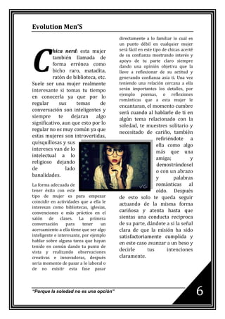 Evolution Men’S
                                         directamente a lo familiar lo cual es




C
                                         un punto débil en cualquier mujer
          hica nerd: esta mujer          será fácil en este tipo de chicas acerté
                                         de su confianza mostrando interés y
          también llamada de
                                         apoyo de tu parte claro siempre
          forma errónea como             dando una opinión objetiva que la
          bicho raro, matadita,          lleve a reflexionar de su actitud y
          ratón de biblioteca, etc.      generando confianza asía ti. Una vez
Suele ser una mujer realmente            teniendo una relación cercana a ella
interesante si tomas tu tiempo           serán importantes los detalles, por
                                         ejemplo poemas, o reflexiones
en conocerla ya que por lo
                                         románticas que a esta mujer le
regular      sus     temas      de
                                         encantaran, el momento cumbre
conversación son inteligentes y
                                         será cuando al hablarle de ti en
siempre      te    dejaran    algo
                                         algún tema relacionado con la
significativo, aun que esto por lo
                                         soledad, te muestres solitario y
regular no es muy común ya que
                                         necesitado de cariño, también
estas mujeres son introvertidas,
                                                          refiriéndote a
quisquillosas y sus
                                                          ella como algo
intereses van de lo
                                                          más que una
intelectual a lo
                                                          amiga;          y
religioso dejando
                                                          demostrándosel
de              lado
                                                          o con un abrazo
banalidades.
                                                          y       palabras
La forma adecuada de                                      románticas al
tener éxito con este                                      oído. Después
tipo de mujer es para empezar            de esto solo te queda seguir
coincidir en actividades que a ella le
                                         actuando de la misma forma
interesan como bibliotecas, iglesias,
convenciones o más práctico en el        cariñosa y atenta hasta que
salón de clases. La primera              sientas una conducta reciproca
conversación      para     tener    un   de su parte, dándote a si la señal
acercamiento a ella tiene que ser algo   clara de que la misión ha sido
inteligente e interesante, por ejemplo   satisfactoriamente cumplida y
hablar sobre alguna tarea que hayan
                                         en este caso avanzar a un beso y
tenido en común dando tu punto de
vista y realizando observaciones         decirle      tus      intenciones
creativas e innovadoras, después         claramente.
seria momento de pasar a lo laboral o
de no existir esta fase pasar



“Porque la soledad no es una opción”                                                6
 