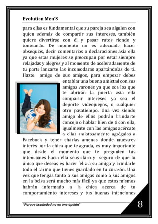 Evolution Men’S
para ellas es fundamental que su pareja sea alguien con
quien además de compartir sus intereses, también
quiere divertirse con él y pasar ratos riendo y
tonteando. De momento no es adecuado hacer
obsequios, decir comentarios o declaraciones asía ella
ya que estas mujeres se preocupan por estar siempre
relajadas y alegres y al momento de aceleradamente de
tu parte lanzarte las incomodaras apartándolas de ti.
Hazte amigo de sus amigos, para empezar debes
                    entablar una buena amistad con sus
                    amigos varones ya que son los que
                    te abrirán la puerta asía ella
                    compartir intereses ya sea el
                    deporte, videojuegos, o cualquier
                    otro pasatiempo. Una vez siendo
                    amigo de ellos podrán brindarte
                    concejo o hablar bien de ti con ella,
                    igualmente con las amigas acércate
                    a ellas amistosamente agrégalas a
Facebook y tener charlas amenas donde muestres
interés por la chica que te agrada, es muy importante
que desde el momento que te pregunten tus
intenciones hacia ella seas claro y seguro de que lo
único que deseas es hacer feliz a su amiga y brindarle
todo el cariño que tienes guardado en tu corazón. Una
vez que tengas tanto a sus amigas como a sus amigos
en la bolsa será mucho más fácil ya que estos mismos
habrán informado a la chica acerca de tu
comportamiento intereses y tus buenas intenciones

“Porque la soledad no es una opción”                        8
 