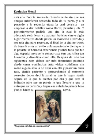 Evolution Men’S
asía ella. Podrás acercarte cómodamente sin que sus
amigos interfieran teniendo todo de tu parte, y a si
pasando a la segunda etapa la cual consiste en
empezar a dar detalles como flores, peluches, etc. Y
posteriormente pedirle una cita la cual lo más
adecuado será llevarla a patinar, boliche, cine o algún
lugar recreativo donde pasen un momento divertido y
sea una cita para recordar, al final de la cita no trates
de besarla o ser atrevido, solo menciona lo bien que te
lo pasaste, la hermosa experiencia y sobre todo que fue
algo especial porque lo compartiste con una chica tan
hermosa y divertida como ella. Después de esto las
siguientes citas deben ser más frecuentes pasando
desde cenas románticas asta visitas cotidianas sin
razón alguna solo la de estar con ella y pasar un buen
rato, siendo paciente y aprovechando el momento
correcto, debes decirle palabras que la hagan sentir
segura de lo que tú sientes por ella y que eres el
indicado para ser su pareja lo que llevara a que te
entregue su corazón y llegue ese anhelado primer beso
y un si hacer tu                       novia.




“Porque la soledad no es una opción”                        9
 