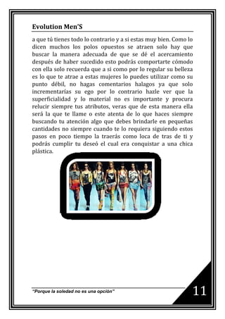 Evolution Men’S
a que tú tienes todo lo contrario y a si estas muy bien. Como lo
dicen muchos los polos opuestos se atraen solo hay que
buscar la manera adecuada de que se dé el acercamiento
después de haber sucedido esto podrás comportarte cómodo
con ella solo recuerda que a si como por lo regular su belleza
es lo que te atrae a estas mujeres lo puedes utilizar como su
punto débil, no hagas comentarios halagos ya que solo
incrementarías su ego por lo contrario hazle ver que la
superficialidad y lo material no es importante y procura
relucir siempre tus atributos, veras que de esta manera ella
será la que te llame o este atenta de lo que haces siempre
buscando tu atención algo que debes brindarle en pequeñas
cantidades no siempre cuando te lo requiera siguiendo estos
pasos en poco tiempo la traerás como loca de tras de ti y
podrás cumplir tu deseó el cual era conquistar a una chica
plástica.




“Porque la soledad no es una opción”                           11
 