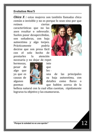 Evolution Men’S

Chica X : estas mujeres son también llamadas chica
común o invisible y no es porque lo sean sino por que
reúnen                  ciertas
características que no las
asen resaltar o sobresalir.
Suelen pasar desapercibidas,
son soñadoras, con baja
autoestima y algo torpes.
Prácticamente           podría
decirse que son presa fácil
con el solo hecho de
prestarles     la    atención
necesaria y no dejar de repetirles que son realmente
hermosas,                    inteligentes y divertidas a
pesar de                     que ellas lo nieguen. Esto es
algo que                     les encanta a estas mujeres
ya que es                    una de las principales
causas de                    su baja autoestima, con
algunos                      detalles como flores o
poemas                       que hablen acerca de la
belleza natural con la cual ellas cuentan, rápidamente
lograras tu objetivo y las enamoraras.




“Porque la soledad no es una opción”                     12
 