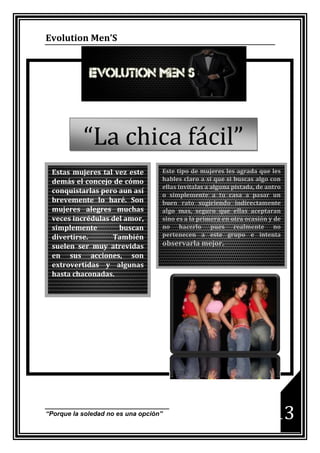Evolution Men’S




           “La chica fácil”
 Estas mujeres tal vez este        Este tipo de mujeres les agrada que les
 demás el concejo de cómo          hables claro a sí que si buscas algo con
                                   ellas invítalas a alguna pistada, de antro
 conquistarlas pero aun así
                                   o simplemente a tu casa a pasar un
 brevemente lo haré. Son           buen rato sugiriendo indirectamente
 mujeres alegres muchas            algo mas, seguro que ellas aceptaran
 veces incrédulas del amor,        sino es a la primera en otra ocasión y de
 simplemente        buscan         no hacerlo pues realmente no
 divertirse.      También          pertenecen a este grupo e intenta
 suelen ser muy atrevidas          observarla mejor.
 en sus acciones, son
 extrovertidas y algunas
 hasta chaconadas.




“Porque la soledad no es una opción”                                      13
 