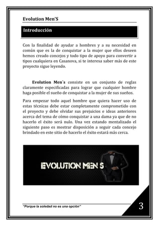 Evolution Men’S

Introducción


Con la finalidad de ayudar a hombres y a su necesidad en
común que es la de conquistar a la mujer que ellos deseen
hemos creado concejos y todo tipo de apoyo para convertir a
tipos cualquiera en Casanova, si te interesa saber más de este
proyecto sigue leyendo.


     Evolution Men´s consiste en un conjunto de reglas
claramente especificadas para lograr que cualquier hombre
haga posible el sueño de conquistar a la mujer de sus sueños.
Para empezar todo aquel hombre que quiera hacer uso de
estas técnicas debe estar completamente comprometido con
el proyecto y debe olvidar sus prejuicios e ideas anteriores
acerca del tema de cómo conquistar a una dama ya que de no
hacerlo el éxito será nulo. Una vez estando mentalizado el
siguiente paso es mostrar disposición a seguir cada concejo
brindado en este sitio de hacerlo el éxito estará más cerca.




“Porque la soledad no es una opción”
                                                                 3
 