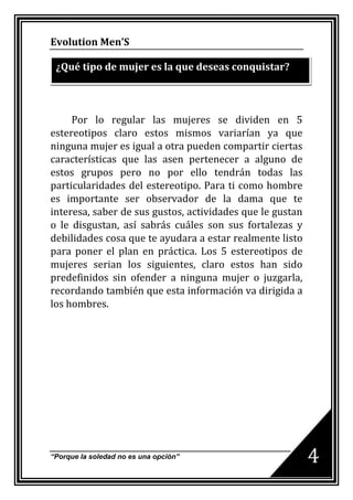 Evolution Men’S

 ¿Qué tipo de mujer es la que deseas conquistar?



     Por lo regular las mujeres se dividen en 5
estereotipos claro estos mismos variarían ya que
ninguna mujer es igual a otra pueden compartir ciertas
características que las asen pertenecer a alguno de
estos grupos pero no por ello tendrán todas las
particularidades del estereotipo. Para ti como hombre
es importante ser observador de la dama que te
interesa, saber de sus gustos, actividades que le gustan
o le disgustan, así sabrás cuáles son sus fortalezas y
debilidades cosa que te ayudara a estar realmente listo
para poner el plan en práctica. Los 5 estereotipos de
mujeres serian los siguientes, claro estos han sido
predefinidos sin ofender a ninguna mujer o juzgarla,
recordando también que esta información va dirigida a
los hombres.




“Porque la soledad no es una opción”
                                                           4
 