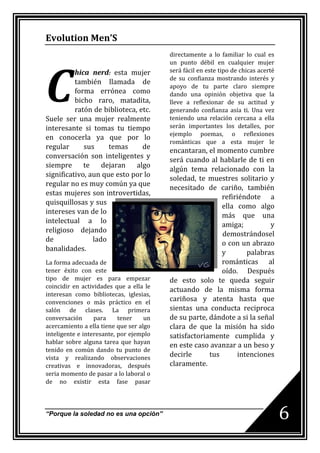 Evolution Men’S
                                         directamente a lo familiar lo cual es




C
                                         un punto débil en cualquier mujer
          hica nerd: esta mujer          será fácil en este tipo de chicas acerté
                                         de su confianza mostrando interés y
          también llamada de
                                         apoyo de tu parte claro siempre
          forma errónea como             dando una opinión objetiva que la
          bicho raro, matadita,          lleve a reflexionar de su actitud y
          ratón de biblioteca, etc.      generando confianza asía ti. Una vez
Suele ser una mujer realmente            teniendo una relación cercana a ella
interesante si tomas tu tiempo           serán importantes los detalles, por
                                         ejemplo poemas, o reflexiones
en conocerla ya que por lo
                                         románticas que a esta mujer le
regular      sus     temas      de
                                         encantaran, el momento cumbre
conversación son inteligentes y
                                         será cuando al hablarle de ti en
siempre      te    dejaran    algo
                                         algún tema relacionado con la
significativo, aun que esto por lo
                                         soledad, te muestres solitario y
regular no es muy común ya que
                                         necesitado de cariño, también
estas mujeres son introvertidas,
                                                          refiriéndote a
quisquillosas y sus
                                                          ella como algo
intereses van de lo
                                                          más que una
intelectual a lo
                                                          amiga;          y
religioso dejando
                                                          demostrándosel
de              lado
                                                          o con un abrazo
banalidades.
                                                          y       palabras
La forma adecuada de                                      románticas al
tener éxito con este                                      oído. Después
tipo de mujer es para empezar            de esto solo te queda seguir
coincidir en actividades que a ella le
                                         actuando de la misma forma
interesan como bibliotecas, iglesias,
convenciones o más práctico en el        cariñosa y atenta hasta que
salón de clases. La primera              sientas una conducta reciproca
conversación      para     tener    un   de su parte, dándote a si la señal
acercamiento a ella tiene que ser algo   clara de que la misión ha sido
inteligente e interesante, por ejemplo   satisfactoriamente cumplida y
hablar sobre alguna tarea que hayan
                                         en este caso avanzar a un beso y
tenido en común dando tu punto de
vista y realizando observaciones         decirle      tus      intenciones
creativas e innovadoras, después         claramente.
seria momento de pasar a lo laboral o
de no existir esta fase pasar



“Porque la soledad no es una opción”                                                6
 