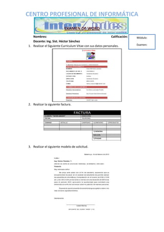 CENTRO PROFESIONAL DE INFORMÁTICA
EXAMEN DE WORD
Nombres: Calificación:
Docente: Ing. Sist. Héctor Sánchez
1. Realizar el Siguiente Curriculum Vitae con sus datos personales.
2. Realizar la siguiente factura.
3. Realizar el siguiente modelo de solicitud.
Módulo:
Examen: