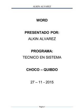 ALKIN ALVAREZ
Página 1
WORD
PRESENTADO POR:
ALKIN ALVAREZ
PROGRAMA:
TECNICO EN SISTEMA
CHOCO – QUIBDO
27 – 11 - 2015
 