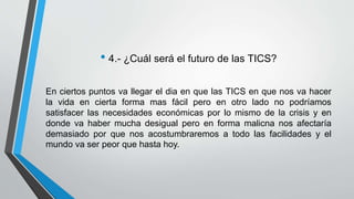 • 4.- ¿Cuál será el futuro de las TICS? 
En ciertos puntos va llegar el dia en que las TICS en que nos va hacer 
la vida en cierta forma mas fácil pero en otro lado no podríamos 
satisfacer las necesidades económicas por lo mismo de la crisis y en 
donde va haber mucha desigual pero en forma malicna nos afectaría 
demasiado por que nos acostumbraremos a todo las facilidades y el 
mundo va ser peor que hasta hoy. 
