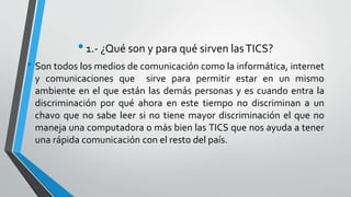 • 1.- ¿Qué son y para qué sirven las TICS? 
• Son todos los medios de comunicación como la informática, internet 
y comunicaciones que sirve para permitir estar en un mismo 
ambiente en el que están las demás personas y es cuando entra la 
discriminación por qué ahora en este tiempo no discriminan a un 
chavo que no sabe leer si no tiene mayor discriminación el que no 
maneja una computadora o más bien las TICS que nos ayuda a tener 
una rápida comunicación con el resto del país. 
 