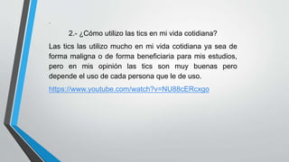 . 
2.- ¿Cómo utilizo las tics en mi vida cotidiana? 
Las tics las utilizo mucho en mi vida cotidiana ya sea de 
forma maligna o de forma beneficiaria para mis estudios, 
pero en mis opinión las tics son muy buenas pero 
depende el uso de cada persona que le de uso. 
https://www.youtube.com/watch?v=NU88cERcxgo 
 
