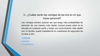 3.- ¿Cuáles serán las ventajas de las tics en mí que 
hacer personal? 
Las ventajas primero podrían ser que tengo más probabilidad de 
aprender de una manera más rápido, porque puedo estar en la 
escuela en cualquier parte y tengo una comunicación más rápida 
con mi familia, puedo trasladarme en cuestiones de segundos de 
un lado a otro. 
E:taxi.jpg 
E:celular.jpg 
E:computadora.jpg 
 