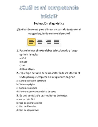 Evaluación diagnóstica 
¿Qué botón se usa para alinear un párrafo tanto con el 
margen izquierdo como el derecho? 
1. Para eliminar el texto debes seleccionarlo y luego 
oprimir la tecla: 
a) Ctrl 
b) Supr 
c) Alt 
d) Bloq Mayus 
2. ¿Qué tipo de salto debes insertar si deseas forzar el 
texto para que empiece en la siguiente página? 
a) Salto de sección continuo 
b) Salto de página 
c) Salto de columna 
d) Salto de ajuste automático de texto 
3. Es una ventaja de usar editores de textos 
a) corrección fácil 
b) Uso de encriptaciones 
c) Uso de fórmulas 
d) Uso de diapositivas 
 