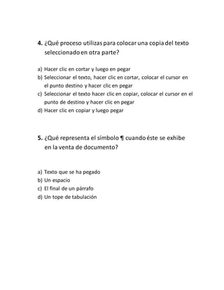 4. ¿Qué proceso utilizas para colocar una copia del texto 
seleccionado en otra parte? 
a) Hacer clic en cortar y luego en pegar 
b) Seleccionar el texto, hacer clic en cortar, colocar el cursor en 
el punto destino y hacer clic en pegar 
c) Seleccionar el texto hacer clic en copiar, colocar el cursor en el 
punto de destino y hacer clic en pegar 
d) Hacer clic en copiar y luego pegar 
5. ¿Qué representa el símbolo ¶ cuando éste se exhibe 
en la venta de documento? 
a) Texto que se ha pegado 
b) Un espacio 
c) El final de un párrafo 
d) Un tope de tabulación 
 