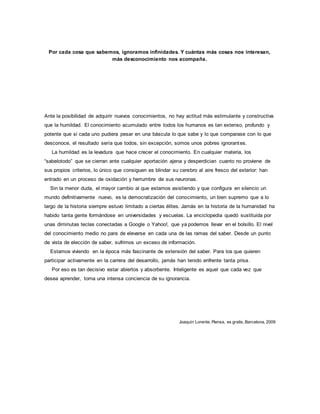 Por cada cosa que sabemos, ignoramos infinidades. Y cuántas más cosas nos interesan, 
más desconocimiento nos acompaña. 
Ante la posibilidad de adquirir nuevos conocimientos, no hay actitud más estimulante y constructiva 
que la humildad. El conocimiento acumulado entre todos los humanos es tan extenso, profundo y 
potente que si cada uno pudiera pesar en una báscula lo que sabe y lo que comparase con lo que 
desconoce, el resultado sería que todos, sin excepción, somos unos pobres ignorantes. 
La humildad es la levadura que hace crecer el conocimiento. En cualquier materia, los 
“sabelotodo” que se cierran ante cualquier aportación ajena y desperdician cuanto no proviene de 
sus propios criterios, lo único que consiguen es blindar su cerebro al aire fresco del exterior: han 
entrado en un proceso de oxidación y herrumbre de sus neuronas. 
Sin la menor duda, el mayor cambio al que estamos asistiendo y que configura en silencio un 
mundo definitivamente nuevo, es la democratización del conocimiento, un bien supremo que a lo 
largo de la historia siempre estuvo limitado a ciertas élites. Jamás en la historia de la humanidad ha 
habido tanta gente formándose en universidades y escuelas. La enciclopedia quedó sustituida por 
unas diminutas teclas conectadas a Google o Yahoo!, que ya podemos llevar en el bolsillo. El nivel 
del conocimiento medio no para de elevarse en cada una de las ramas del saber. Desde un punto 
de vista de elección de saber, sufrimos un exceso de información. 
Estamos viviendo en la época más fascinante de extensión del saber. Para los que quieren 
participar activamente en la carrera del desarrollo, jamás han tenido enfrente tanta prisa. 
Por eso es tan decisivo estar abiertos y absorbente. Inteligente es aquel que cada vez que 
desea aprender, toma una intensa conciencia de su ignorancia. 
Joaquín Lorente, Piensa, es gratis, Barcelona, 2009 
