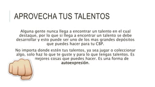 APROVECHA TUS TALENTOS
Alguna gente nunca llega a encontrar un talento en el cual
destaque, por lo que si llega a encontrar un talento se debe
desarrollar y esto puede ser uno de los mas grandes depósitos
que puedes hacer para tu CBP.
No importa donde estén tus talentos, ya sea jugar o coleccionar
algo, solo haz lo que te guste y para lo que tengas talentos. Es
de las mejores cosas que puedes hacer. Es una forma de
autoexpresión.
 