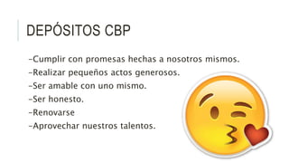 DEPÓSITOS CBP
-Cumplir con promesas hechas a nosotros mismos.
-Realizar pequeños actos generosos.
-Ser amable con uno mismo.
-Ser honesto.
-Renovarse
-Aprovechar nuestros talentos.
 