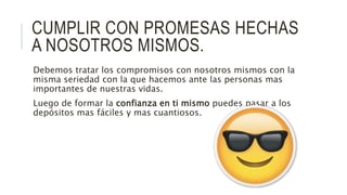 CUMPLIR CON PROMESAS HECHAS
A NOSOTROS MISMOS.
Debemos tratar los compromisos con nosotros mismos con la
misma seriedad con la que hacemos ante las personas mas
importantes de nuestras vidas.
Luego de formar la confianza en ti mismo puedes pasar a los
depósitos mas fáciles y mas cuantiosos.
 