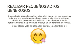 REALIZAR PEQUEÑOS ACTOS
GENEROSOS
Un producto secundario de ayudar a los demás es que nosotros
mismos nos sentimos muy bien. No te encierres a ti mismo y
saluda a la personas mas solitario o escribe una nota de
agradecimiento a alguien que produjo una diferencia en tu vida.
El dar otorga vida no sólo a los demás, sino también a ti
mismo.
 