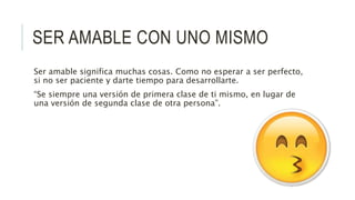 SER AMABLE CON UNO MISMO
Ser amable significa muchas cosas. Como no esperar a ser perfecto,
si no ser paciente y darte tiempo para desarrollarte.
“Se siempre una versión de primera clase de ti mismo, en lugar de
una versión de segunda clase de otra persona”.
 
